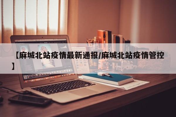 【麻城北站疫情最新通报/麻城北站疫情管控】