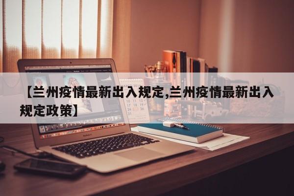【兰州疫情最新出入规定,兰州疫情最新出入规定政策】