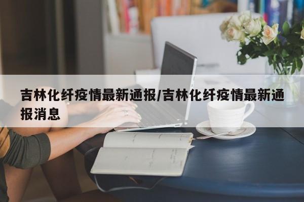 吉林化纤疫情最新通报/吉林化纤疫情最新通报消息
