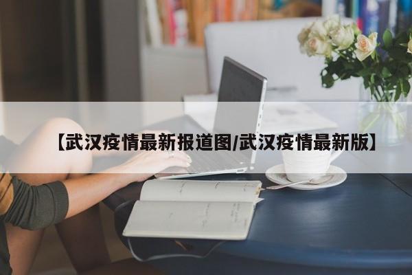 【武汉疫情最新报道图/武汉疫情最新版】