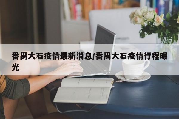 番禺大石疫情最新消息/番禺大石疫情行程曝光