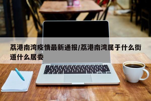 荔港南湾疫情最新通报/荔港南湾属于什么街道什么居委