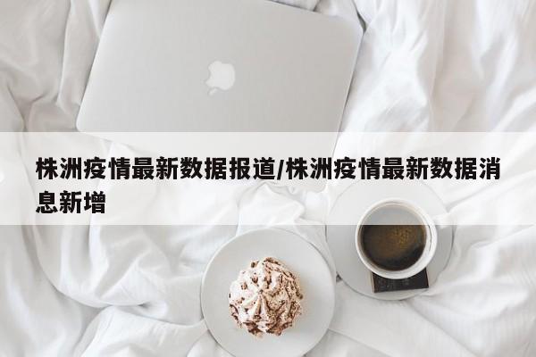 株洲疫情最新数据报道/株洲疫情最新数据消息新增