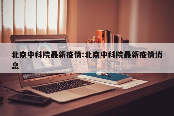 北京中科院最新疫情:北京中科院最新疫情消息