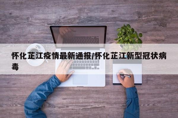 怀化芷江疫情最新通报/怀化芷江新型冠状病毒