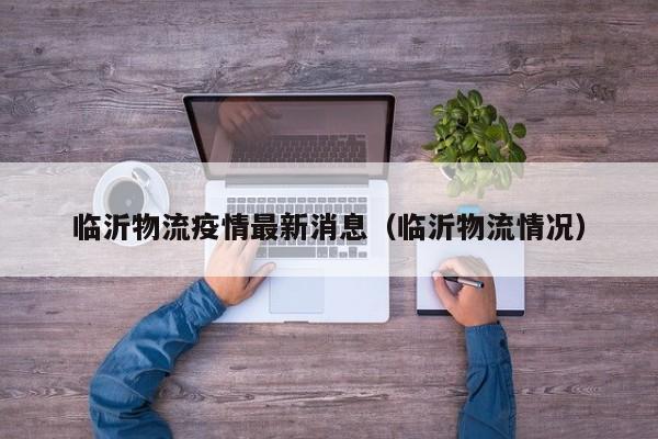 临沂物流疫情最新消息（临沂物流情况）