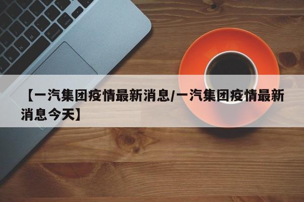 【一汽集团疫情最新消息/一汽集团疫情最新消息今天】