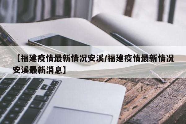 【福建疫情最新情况安溪/福建疫情最新情况安溪最新消息】