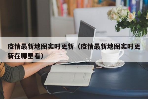 疫情最新地图实时更新（疫情最新地图实时更新在哪里看）