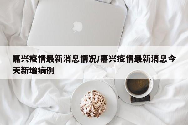嘉兴疫情最新消息情况/嘉兴疫情最新消息今天新增病例