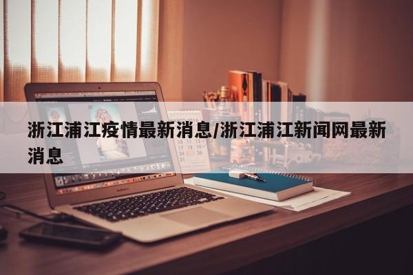 浙江浦江疫情最新消息/浙江浦江新闻网最新消息