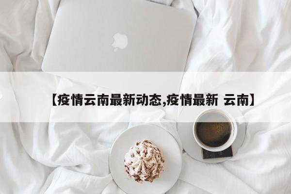 【疫情云南最新动态,疫情最新 云南】