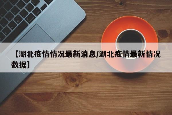 【湖北疫情情况最新消息/湖北疫情最新情况数据】
