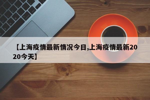 【上海疫情最新情况今日,上海疫情最新2020今天】