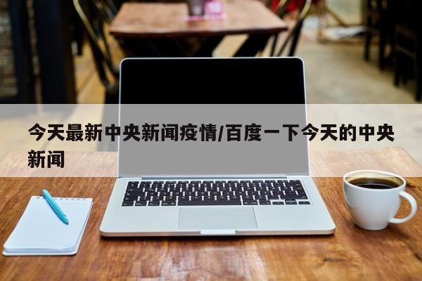 今天最新中央新闻疫情/百度一下今天的中央新闻