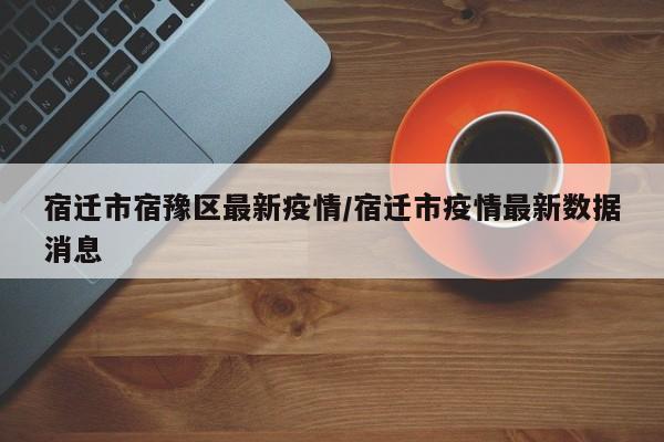 宿迁市宿豫区最新疫情/宿迁市疫情最新数据消息