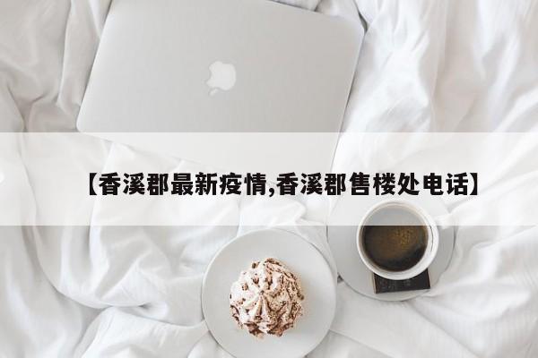 【香溪郡最新疫情,香溪郡售楼处电话】