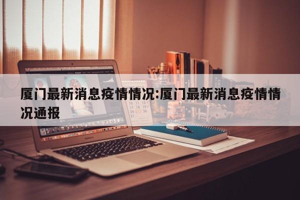 厦门最新消息疫情情况:厦门最新消息疫情情况通报