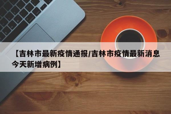 【吉林市最新疫情通报/吉林市疫情最新消息今天新增病例】