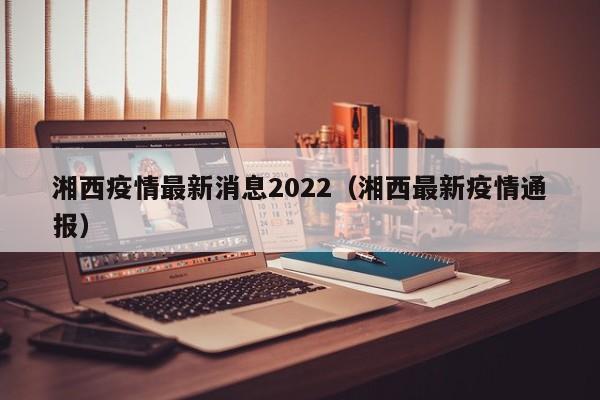 湘西疫情最新消息2022（湘西最新疫情通报）