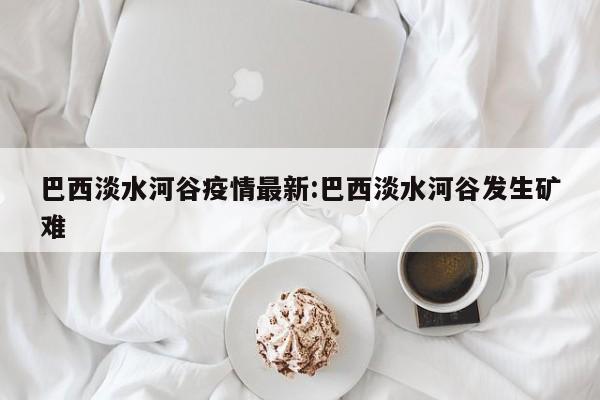巴西淡水河谷疫情最新:巴西淡水河谷发生矿难