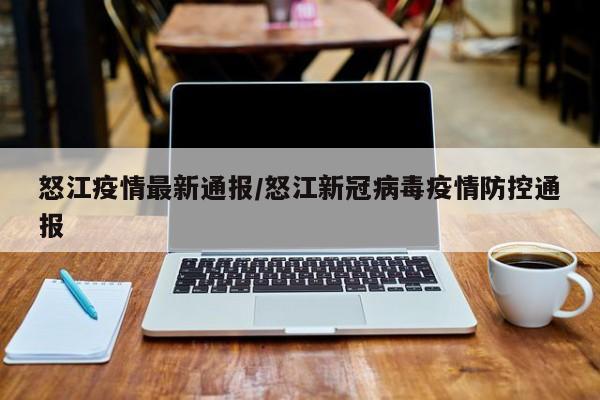 怒江疫情最新通报/怒江新冠病毒疫情防控通报