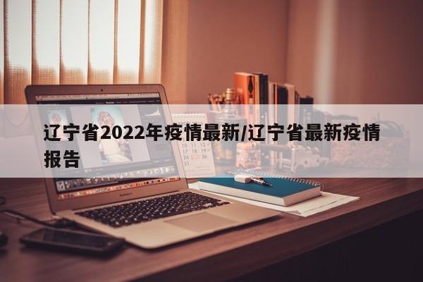 辽宁省2022年疫情最新/辽宁省最新疫情报告