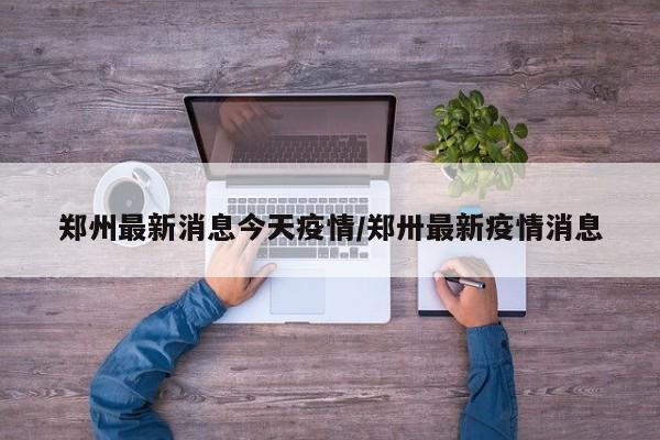 郑州最新消息今天疫情/郑卅最新疫情消息