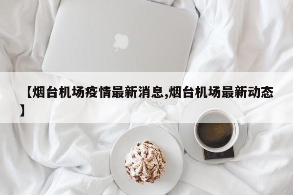 【烟台机场疫情最新消息,烟台机场最新动态】