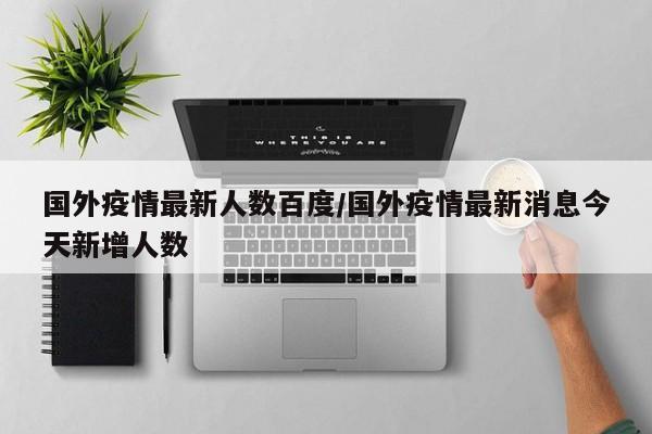 国外疫情最新人数百度/国外疫情最新消息今天新增人数