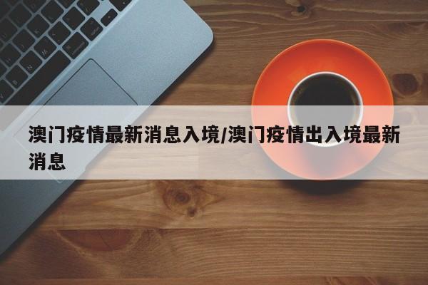 澳门疫情最新消息入境/澳门疫情出入境最新消息
