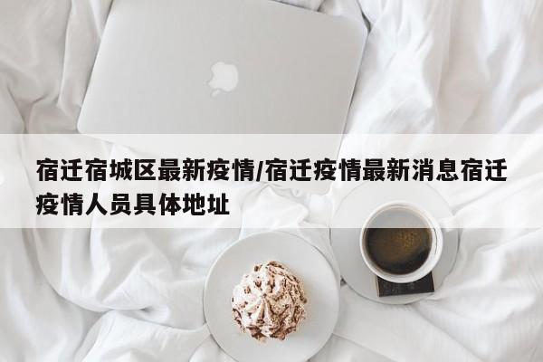 宿迁宿城区最新疫情/宿迁疫情最新消息宿迁疫情人员具体地址
