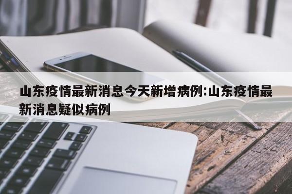 山东疫情最新消息今天新增病例:山东疫情最新消息疑似病例