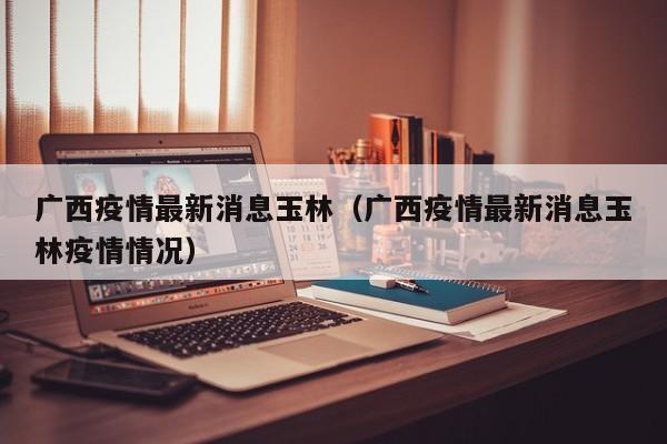 广西疫情最新消息玉林（广西疫情最新消息玉林疫情情况）