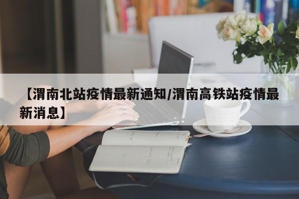【渭南北站疫情最新通知/渭南高铁站疫情最新消息】