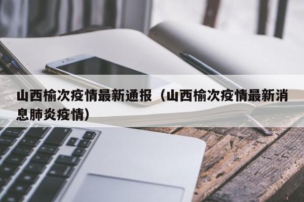 山西榆次疫情最新通报（山西榆次疫情最新消息肺炎疫情）