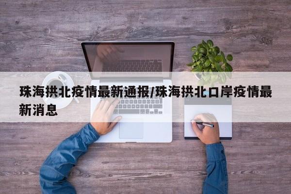 珠海拱北疫情最新通报/珠海拱北口岸疫情最新消息