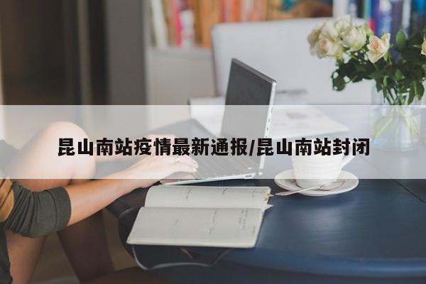 昆山南站疫情最新通报/昆山南站封闭