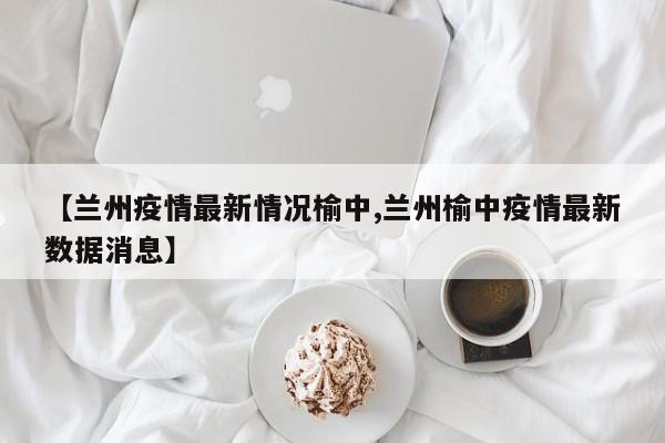 【兰州疫情最新情况榆中,兰州榆中疫情最新数据消息】