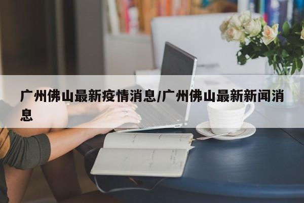 广州佛山最新疫情消息/广州佛山最新新闻消息