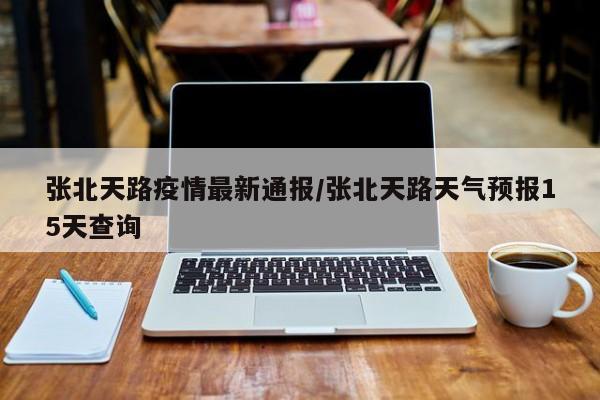 张北天路疫情最新通报/张北天路天气预报15天查询