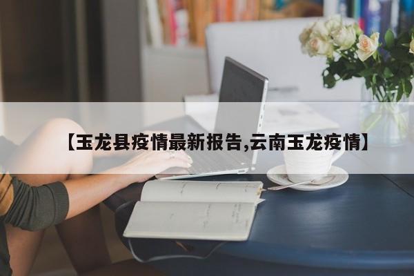 【玉龙县疫情最新报告,云南玉龙疫情】