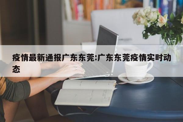疫情最新通报广东东莞:广东东莞疫情实时动态