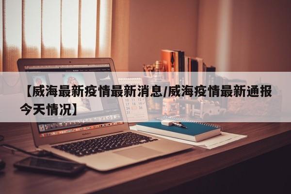 【威海最新疫情最新消息/威海疫情最新通报今天情况】