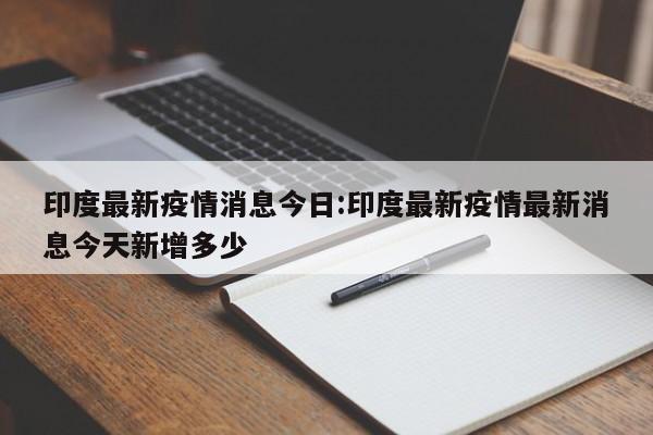 印度最新疫情消息今日:印度最新疫情最新消息今天新增多少