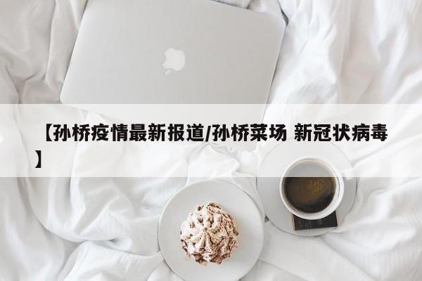 【孙桥疫情最新报道/孙桥菜场 新冠状病毒】