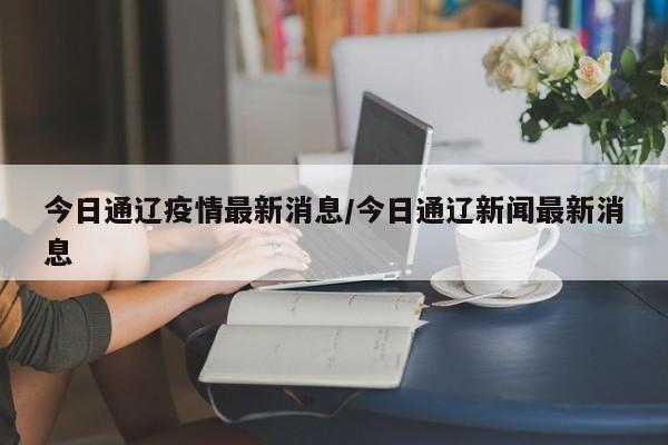 今日通辽疫情最新消息/今日通辽新闻最新消息