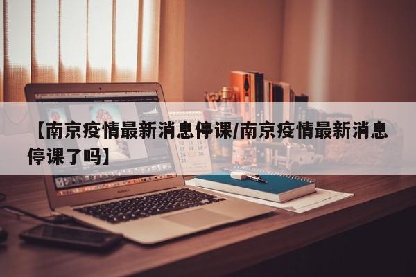 【南京疫情最新消息停课/南京疫情最新消息停课了吗】