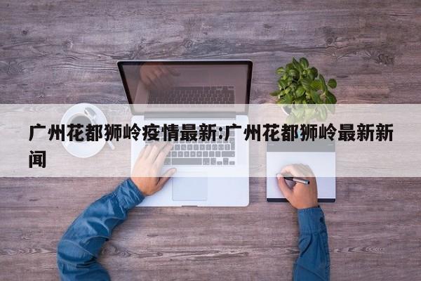 广州花都狮岭疫情最新:广州花都狮岭最新新闻