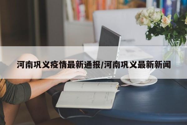 河南巩义疫情最新通报/河南巩义最新新闻